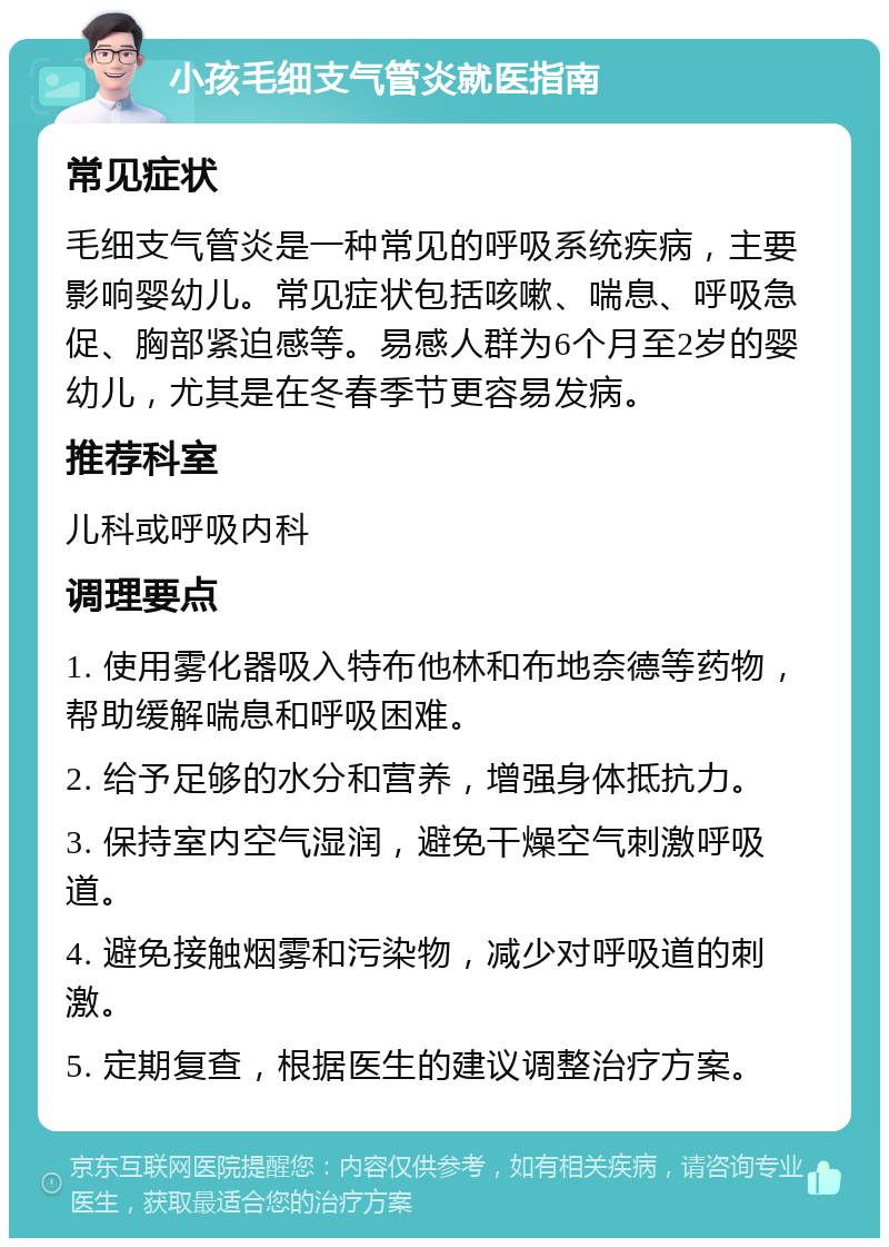 小孩毛细支气管炎就医指南 常见症状 毛细支气管炎是一种常见的呼吸系统疾病，主要影响婴幼儿。常见症状包括咳嗽、喘息、呼吸急促、胸部紧迫感等。易感人群为6个月至2岁的婴幼儿，尤其是在冬春季节更容易发病。 推荐科室 儿科或呼吸内科 调理要点 1. 使用雾化器吸入特布他林和布地奈德等药物，帮助缓解喘息和呼吸困难。 2. 给予足够的水分和营养，增强身体抵抗力。 3. 保持室内空气湿润，避免干燥空气刺激呼吸道。 4. 避免接触烟雾和污染物，减少对呼吸道的刺激。 5. 定期复查，根据医生的建议调整治疗方案。