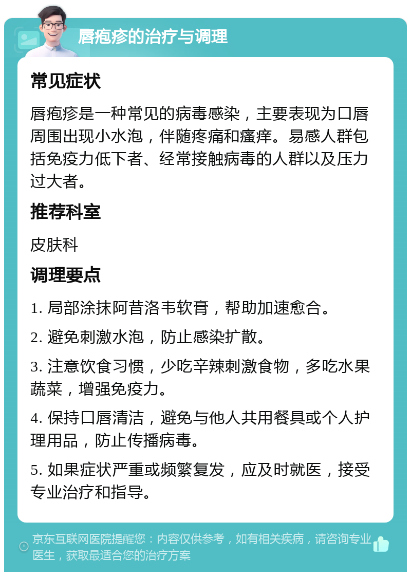 唇疱疹的治疗与调理 常见症状 唇疱疹是一种常见的病毒感染，主要表现为口唇周围出现小水泡，伴随疼痛和瘙痒。易感人群包括免疫力低下者、经常接触病毒的人群以及压力过大者。 推荐科室 皮肤科 调理要点 1. 局部涂抹阿昔洛韦软膏，帮助加速愈合。 2. 避免刺激水泡，防止感染扩散。 3. 注意饮食习惯，少吃辛辣刺激食物，多吃水果蔬菜，增强免疫力。 4. 保持口唇清洁，避免与他人共用餐具或个人护理用品，防止传播病毒。 5. 如果症状严重或频繁复发，应及时就医，接受专业治疗和指导。