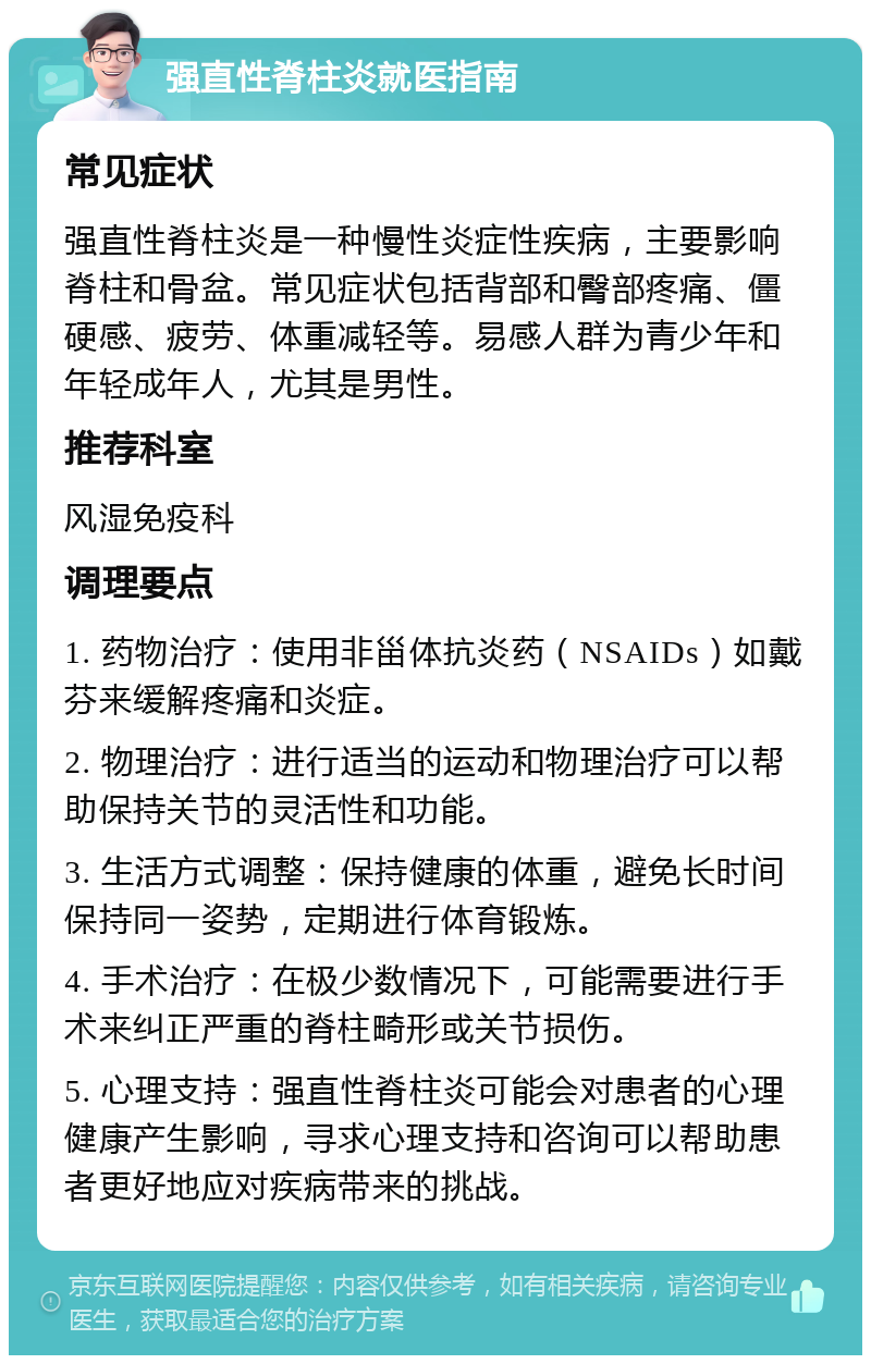 强直性脊柱炎就医指南 常见症状 强直性脊柱炎是一种慢性炎症性疾病，主要影响脊柱和骨盆。常见症状包括背部和臀部疼痛、僵硬感、疲劳、体重减轻等。易感人群为青少年和年轻成年人，尤其是男性。 推荐科室 风湿免疫科 调理要点 1. 药物治疗：使用非甾体抗炎药（NSAIDs）如戴芬来缓解疼痛和炎症。 2. 物理治疗：进行适当的运动和物理治疗可以帮助保持关节的灵活性和功能。 3. 生活方式调整：保持健康的体重，避免长时间保持同一姿势，定期进行体育锻炼。 4. 手术治疗：在极少数情况下，可能需要进行手术来纠正严重的脊柱畸形或关节损伤。 5. 心理支持：强直性脊柱炎可能会对患者的心理健康产生影响，寻求心理支持和咨询可以帮助患者更好地应对疾病带来的挑战。