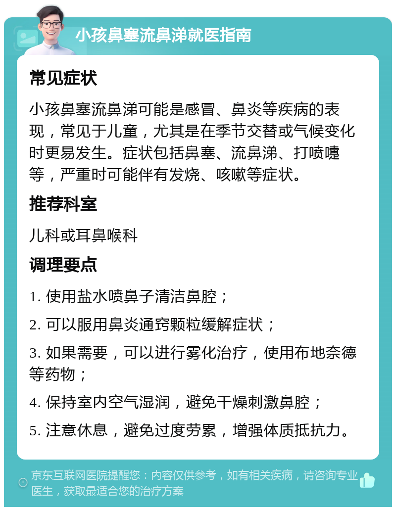 小孩鼻塞流鼻涕就医指南 常见症状 小孩鼻塞流鼻涕可能是感冒、鼻炎等疾病的表现，常见于儿童，尤其是在季节交替或气候变化时更易发生。症状包括鼻塞、流鼻涕、打喷嚏等，严重时可能伴有发烧、咳嗽等症状。 推荐科室 儿科或耳鼻喉科 调理要点 1. 使用盐水喷鼻子清洁鼻腔； 2. 可以服用鼻炎通窍颗粒缓解症状； 3. 如果需要，可以进行雾化治疗，使用布地奈德等药物； 4. 保持室内空气湿润，避免干燥刺激鼻腔； 5. 注意休息，避免过度劳累，增强体质抵抗力。