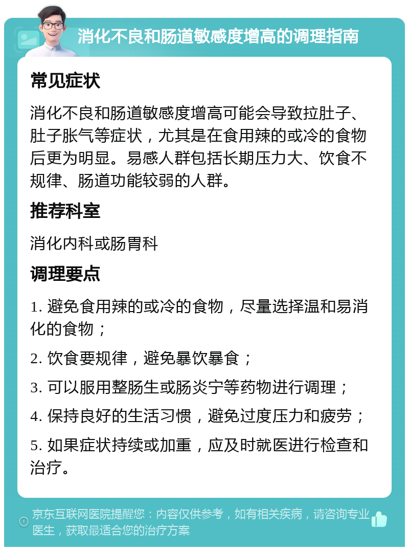 消化不良和肠道敏感度增高的调理指南 常见症状 消化不良和肠道敏感度增高可能会导致拉肚子、肚子胀气等症状，尤其是在食用辣的或冷的食物后更为明显。易感人群包括长期压力大、饮食不规律、肠道功能较弱的人群。 推荐科室 消化内科或肠胃科 调理要点 1. 避免食用辣的或冷的食物，尽量选择温和易消化的食物； 2. 饮食要规律，避免暴饮暴食； 3. 可以服用整肠生或肠炎宁等药物进行调理； 4. 保持良好的生活习惯，避免过度压力和疲劳； 5. 如果症状持续或加重，应及时就医进行检查和治疗。