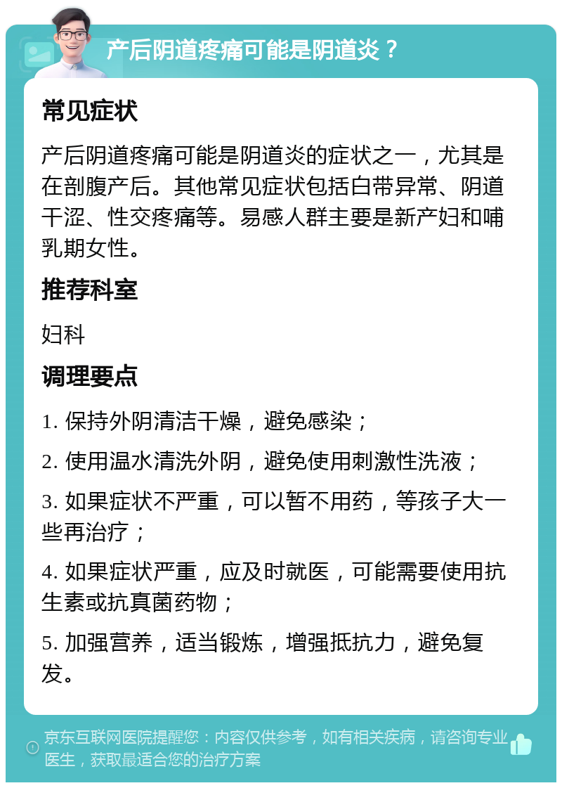 产后阴道疼痛可能是阴道炎？ 常见症状 产后阴道疼痛可能是阴道炎的症状之一，尤其是在剖腹产后。其他常见症状包括白带异常、阴道干涩、性交疼痛等。易感人群主要是新产妇和哺乳期女性。 推荐科室 妇科 调理要点 1. 保持外阴清洁干燥，避免感染； 2. 使用温水清洗外阴，避免使用刺激性洗液； 3. 如果症状不严重，可以暂不用药，等孩子大一些再治疗； 4. 如果症状严重，应及时就医，可能需要使用抗生素或抗真菌药物； 5. 加强营养，适当锻炼，增强抵抗力，避免复发。