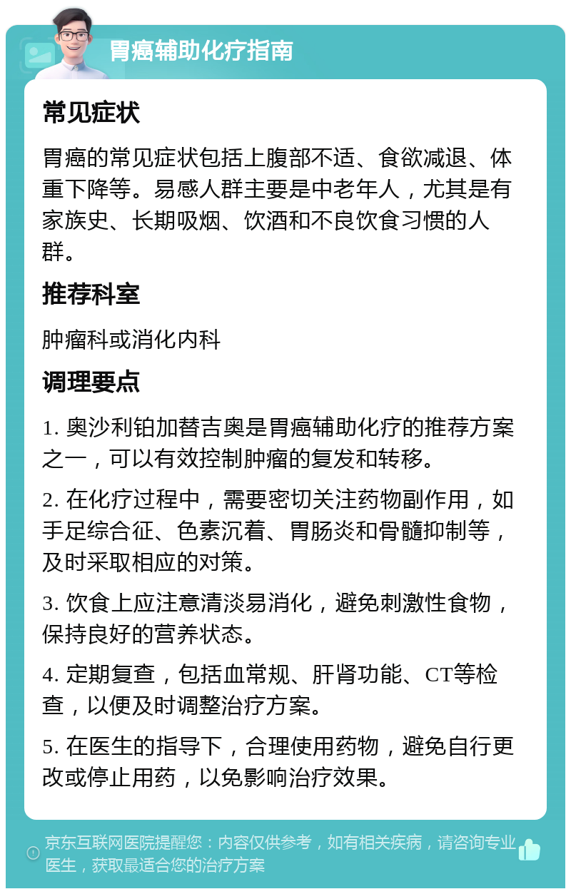 胃癌辅助化疗指南 常见症状 胃癌的常见症状包括上腹部不适、食欲减退、体重下降等。易感人群主要是中老年人，尤其是有家族史、长期吸烟、饮酒和不良饮食习惯的人群。 推荐科室 肿瘤科或消化内科 调理要点 1. 奥沙利铂加替吉奥是胃癌辅助化疗的推荐方案之一，可以有效控制肿瘤的复发和转移。 2. 在化疗过程中，需要密切关注药物副作用，如手足综合征、色素沉着、胃肠炎和骨髓抑制等，及时采取相应的对策。 3. 饮食上应注意清淡易消化，避免刺激性食物，保持良好的营养状态。 4. 定期复查，包括血常规、肝肾功能、CT等检查，以便及时调整治疗方案。 5. 在医生的指导下，合理使用药物，避免自行更改或停止用药，以免影响治疗效果。