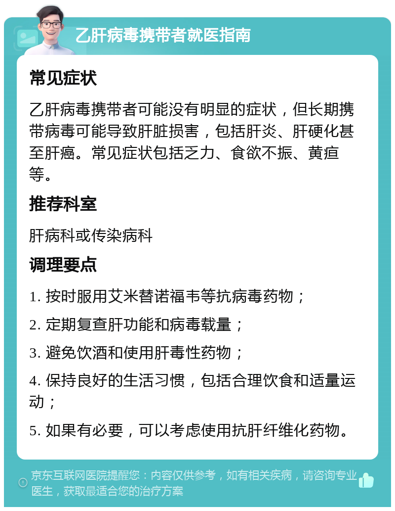 乙肝病毒携带者就医指南 常见症状 乙肝病毒携带者可能没有明显的症状，但长期携带病毒可能导致肝脏损害，包括肝炎、肝硬化甚至肝癌。常见症状包括乏力、食欲不振、黄疸等。 推荐科室 肝病科或传染病科 调理要点 1. 按时服用艾米替诺福韦等抗病毒药物； 2. 定期复查肝功能和病毒载量； 3. 避免饮酒和使用肝毒性药物； 4. 保持良好的生活习惯，包括合理饮食和适量运动； 5. 如果有必要，可以考虑使用抗肝纤维化药物。