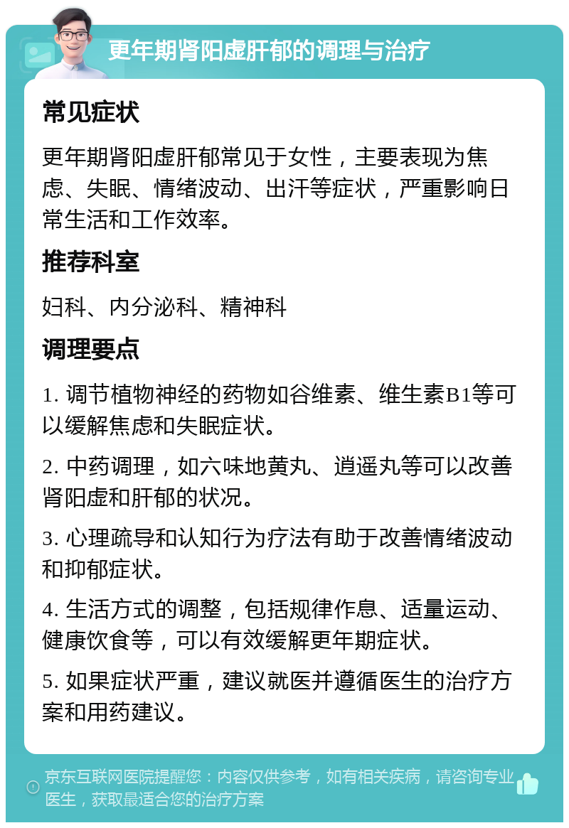 更年期肾阳虚肝郁的调理与治疗 常见症状 更年期肾阳虚肝郁常见于女性，主要表现为焦虑、失眠、情绪波动、出汗等症状，严重影响日常生活和工作效率。 推荐科室 妇科、内分泌科、精神科 调理要点 1. 调节植物神经的药物如谷维素、维生素B1等可以缓解焦虑和失眠症状。 2. 中药调理，如六味地黄丸、逍遥丸等可以改善肾阳虚和肝郁的状况。 3. 心理疏导和认知行为疗法有助于改善情绪波动和抑郁症状。 4. 生活方式的调整，包括规律作息、适量运动、健康饮食等，可以有效缓解更年期症状。 5. 如果症状严重，建议就医并遵循医生的治疗方案和用药建议。