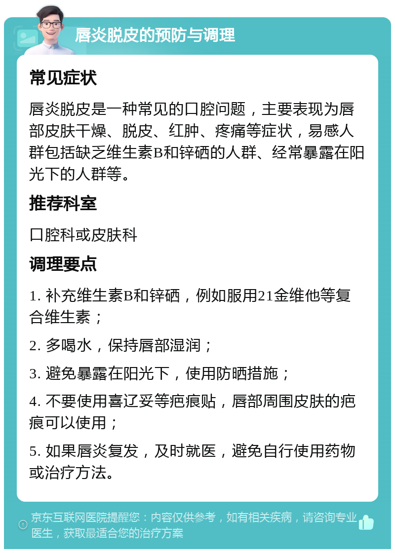 唇炎脱皮的预防与调理 常见症状 唇炎脱皮是一种常见的口腔问题，主要表现为唇部皮肤干燥、脱皮、红肿、疼痛等症状，易感人群包括缺乏维生素B和锌硒的人群、经常暴露在阳光下的人群等。 推荐科室 口腔科或皮肤科 调理要点 1. 补充维生素B和锌硒，例如服用21金维他等复合维生素； 2. 多喝水，保持唇部湿润； 3. 避免暴露在阳光下，使用防晒措施； 4. 不要使用喜辽妥等疤痕贴，唇部周围皮肤的疤痕可以使用； 5. 如果唇炎复发，及时就医，避免自行使用药物或治疗方法。