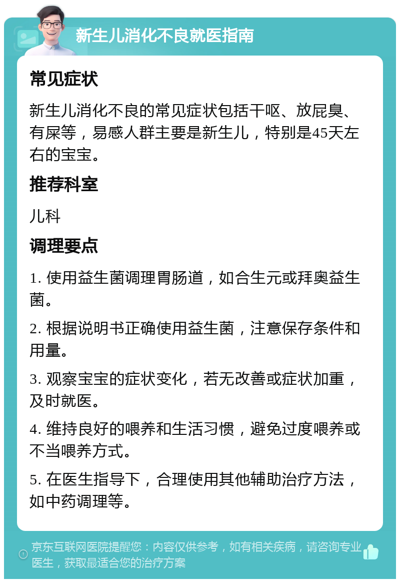 新生儿消化不良就医指南 常见症状 新生儿消化不良的常见症状包括干呕、放屁臭、有屎等，易感人群主要是新生儿，特别是45天左右的宝宝。 推荐科室 儿科 调理要点 1. 使用益生菌调理胃肠道，如合生元或拜奥益生菌。 2. 根据说明书正确使用益生菌，注意保存条件和用量。 3. 观察宝宝的症状变化，若无改善或症状加重，及时就医。 4. 维持良好的喂养和生活习惯，避免过度喂养或不当喂养方式。 5. 在医生指导下，合理使用其他辅助治疗方法，如中药调理等。