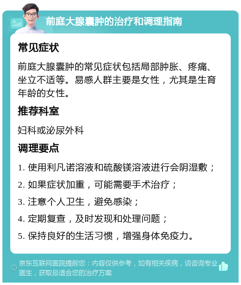 前庭大腺囊肿的治疗和调理指南 常见症状 前庭大腺囊肿的常见症状包括局部肿胀、疼痛、坐立不适等。易感人群主要是女性，尤其是生育年龄的女性。 推荐科室 妇科或泌尿外科 调理要点 1. 使用利凡诺溶液和硫酸镁溶液进行会阴湿敷； 2. 如果症状加重，可能需要手术治疗； 3. 注意个人卫生，避免感染； 4. 定期复查，及时发现和处理问题； 5. 保持良好的生活习惯，增强身体免疫力。