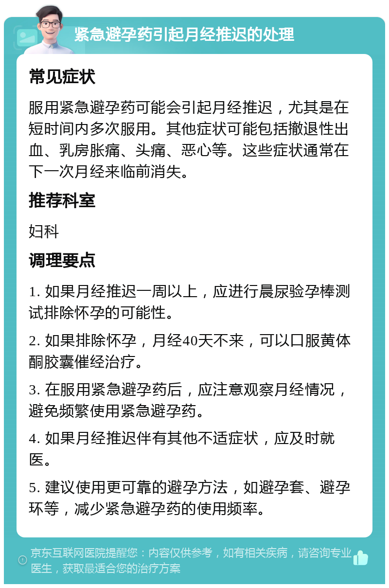 紧急避孕药引起月经推迟的处理 常见症状 服用紧急避孕药可能会引起月经推迟，尤其是在短时间内多次服用。其他症状可能包括撤退性出血、乳房胀痛、头痛、恶心等。这些症状通常在下一次月经来临前消失。 推荐科室 妇科 调理要点 1. 如果月经推迟一周以上，应进行晨尿验孕棒测试排除怀孕的可能性。 2. 如果排除怀孕，月经40天不来，可以口服黄体酮胶囊催经治疗。 3. 在服用紧急避孕药后，应注意观察月经情况，避免频繁使用紧急避孕药。 4. 如果月经推迟伴有其他不适症状，应及时就医。 5. 建议使用更可靠的避孕方法，如避孕套、避孕环等，减少紧急避孕药的使用频率。