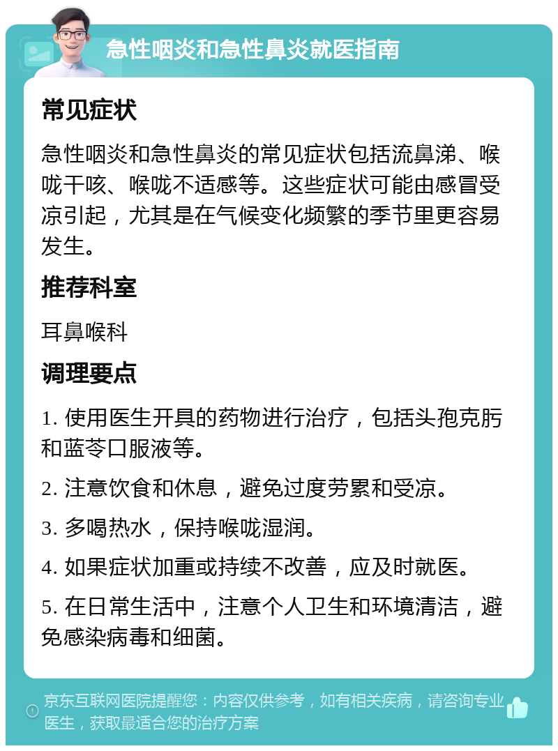 急性咽炎和急性鼻炎就医指南 常见症状 急性咽炎和急性鼻炎的常见症状包括流鼻涕、喉咙干咳、喉咙不适感等。这些症状可能由感冒受凉引起，尤其是在气候变化频繁的季节里更容易发生。 推荐科室 耳鼻喉科 调理要点 1. 使用医生开具的药物进行治疗，包括头孢克肟和蓝苓口服液等。 2. 注意饮食和休息，避免过度劳累和受凉。 3. 多喝热水，保持喉咙湿润。 4. 如果症状加重或持续不改善，应及时就医。 5. 在日常生活中，注意个人卫生和环境清洁，避免感染病毒和细菌。