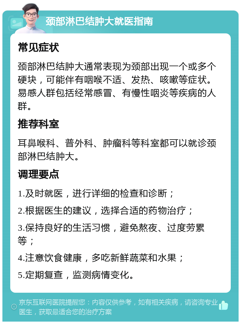 颈部淋巴结肿大就医指南 常见症状 颈部淋巴结肿大通常表现为颈部出现一个或多个硬块，可能伴有咽喉不适、发热、咳嗽等症状。易感人群包括经常感冒、有慢性咽炎等疾病的人群。 推荐科室 耳鼻喉科、普外科、肿瘤科等科室都可以就诊颈部淋巴结肿大。 调理要点 1.及时就医，进行详细的检查和诊断； 2.根据医生的建议，选择合适的药物治疗； 3.保持良好的生活习惯，避免熬夜、过度劳累等； 4.注意饮食健康，多吃新鲜蔬菜和水果； 5.定期复查，监测病情变化。