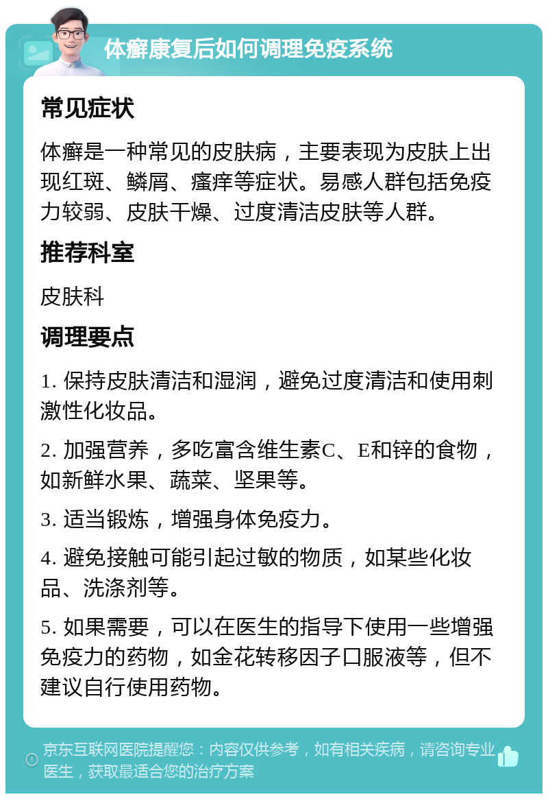 体癣康复后如何调理免疫系统 常见症状 体癣是一种常见的皮肤病，主要表现为皮肤上出现红斑、鳞屑、瘙痒等症状。易感人群包括免疫力较弱、皮肤干燥、过度清洁皮肤等人群。 推荐科室 皮肤科 调理要点 1. 保持皮肤清洁和湿润，避免过度清洁和使用刺激性化妆品。 2. 加强营养，多吃富含维生素C、E和锌的食物，如新鲜水果、蔬菜、坚果等。 3. 适当锻炼，增强身体免疫力。 4. 避免接触可能引起过敏的物质，如某些化妆品、洗涤剂等。 5. 如果需要，可以在医生的指导下使用一些增强免疫力的药物，如金花转移因子口服液等，但不建议自行使用药物。