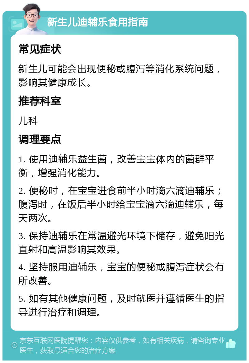 新生儿迪辅乐食用指南 常见症状 新生儿可能会出现便秘或腹泻等消化系统问题，影响其健康成长。 推荐科室 儿科 调理要点 1. 使用迪辅乐益生菌，改善宝宝体内的菌群平衡，增强消化能力。 2. 便秘时，在宝宝进食前半小时滴六滴迪辅乐；腹泻时，在饭后半小时给宝宝滴六滴迪辅乐，每天两次。 3. 保持迪辅乐在常温避光环境下储存，避免阳光直射和高温影响其效果。 4. 坚持服用迪辅乐，宝宝的便秘或腹泻症状会有所改善。 5. 如有其他健康问题，及时就医并遵循医生的指导进行治疗和调理。