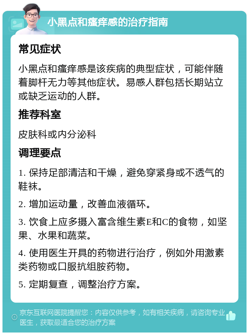 小黑点和瘙痒感的治疗指南 常见症状 小黑点和瘙痒感是该疾病的典型症状，可能伴随着脚杆无力等其他症状。易感人群包括长期站立或缺乏运动的人群。 推荐科室 皮肤科或内分泌科 调理要点 1. 保持足部清洁和干燥，避免穿紧身或不透气的鞋袜。 2. 增加运动量，改善血液循环。 3. 饮食上应多摄入富含维生素E和C的食物，如坚果、水果和蔬菜。 4. 使用医生开具的药物进行治疗，例如外用激素类药物或口服抗组胺药物。 5. 定期复查，调整治疗方案。