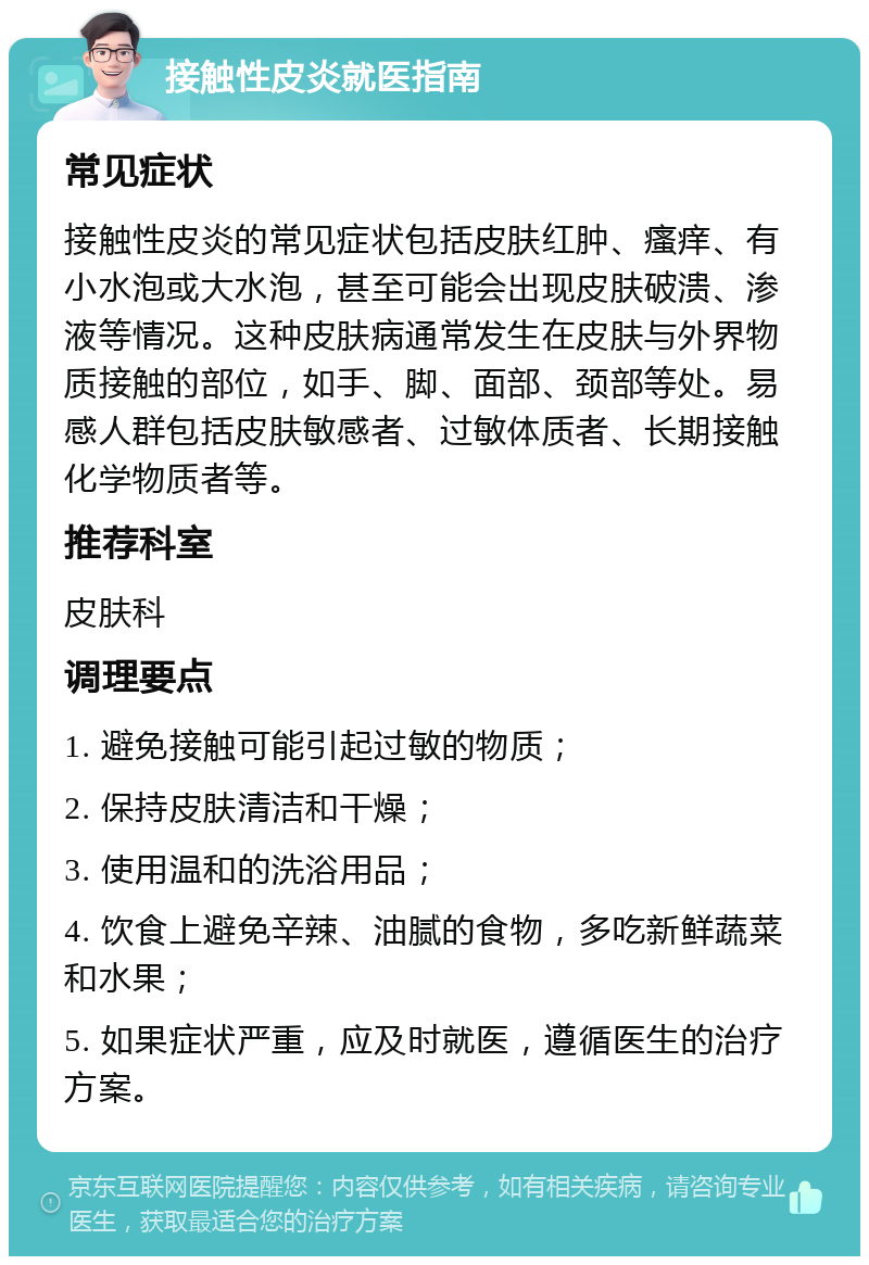 接触性皮炎就医指南 常见症状 接触性皮炎的常见症状包括皮肤红肿、瘙痒、有小水泡或大水泡，甚至可能会出现皮肤破溃、渗液等情况。这种皮肤病通常发生在皮肤与外界物质接触的部位，如手、脚、面部、颈部等处。易感人群包括皮肤敏感者、过敏体质者、长期接触化学物质者等。 推荐科室 皮肤科 调理要点 1. 避免接触可能引起过敏的物质； 2. 保持皮肤清洁和干燥； 3. 使用温和的洗浴用品； 4. 饮食上避免辛辣、油腻的食物，多吃新鲜蔬菜和水果； 5. 如果症状严重，应及时就医，遵循医生的治疗方案。