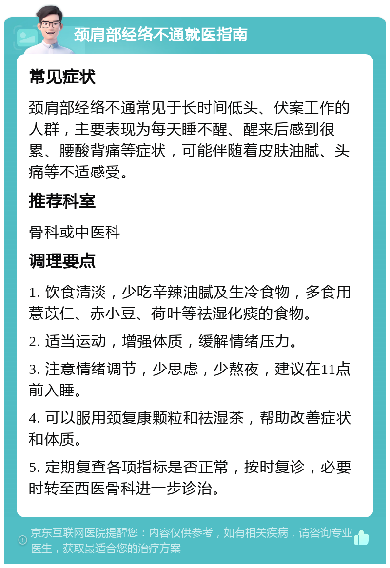 颈肩部经络不通就医指南 常见症状 颈肩部经络不通常见于长时间低头、伏案工作的人群，主要表现为每天睡不醒、醒来后感到很累、腰酸背痛等症状，可能伴随着皮肤油腻、头痛等不适感受。 推荐科室 骨科或中医科 调理要点 1. 饮食清淡，少吃辛辣油腻及生冷食物，多食用薏苡仁、赤小豆、荷叶等祛湿化痰的食物。 2. 适当运动，增强体质，缓解情绪压力。 3. 注意情绪调节，少思虑，少熬夜，建议在11点前入睡。 4. 可以服用颈复康颗粒和祛湿茶，帮助改善症状和体质。 5. 定期复查各项指标是否正常，按时复诊，必要时转至西医骨科进一步诊治。