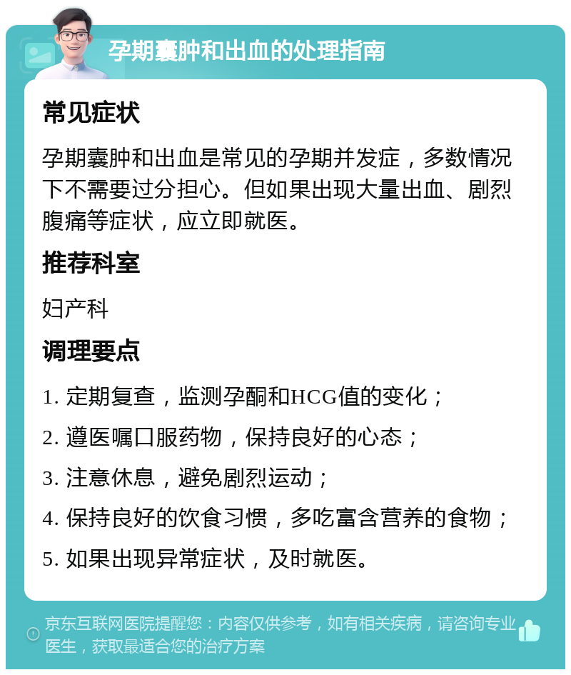 孕期囊肿和出血的处理指南 常见症状 孕期囊肿和出血是常见的孕期并发症，多数情况下不需要过分担心。但如果出现大量出血、剧烈腹痛等症状，应立即就医。 推荐科室 妇产科 调理要点 1. 定期复查，监测孕酮和HCG值的变化； 2. 遵医嘱口服药物，保持良好的心态； 3. 注意休息，避免剧烈运动； 4. 保持良好的饮食习惯，多吃富含营养的食物； 5. 如果出现异常症状，及时就医。