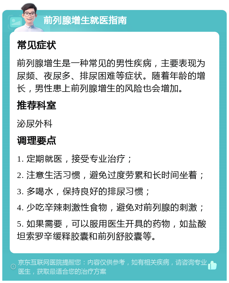 前列腺增生就医指南 常见症状 前列腺增生是一种常见的男性疾病，主要表现为尿频、夜尿多、排尿困难等症状。随着年龄的增长，男性患上前列腺增生的风险也会增加。 推荐科室 泌尿外科 调理要点 1. 定期就医，接受专业治疗； 2. 注意生活习惯，避免过度劳累和长时间坐着； 3. 多喝水，保持良好的排尿习惯； 4. 少吃辛辣刺激性食物，避免对前列腺的刺激； 5. 如果需要，可以服用医生开具的药物，如盐酸坦索罗辛缓释胶囊和前列舒胶囊等。