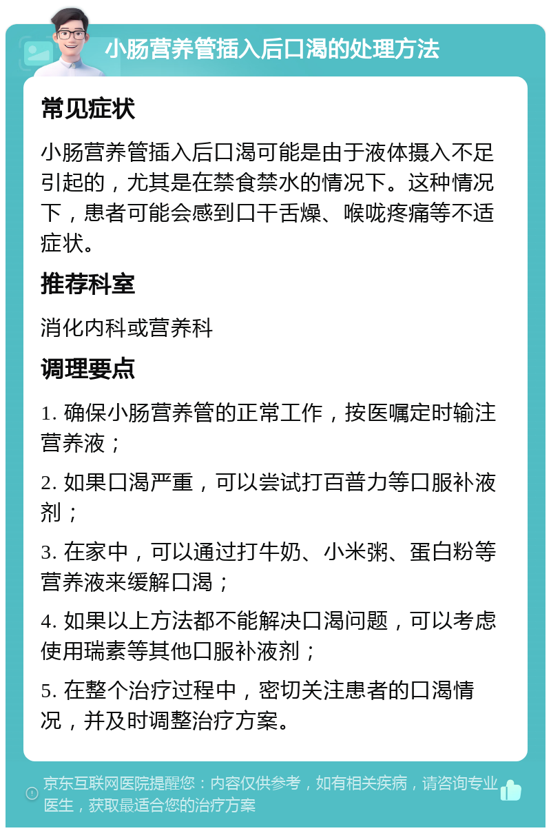 小肠营养管插入后口渴的处理方法 常见症状 小肠营养管插入后口渴可能是由于液体摄入不足引起的，尤其是在禁食禁水的情况下。这种情况下，患者可能会感到口干舌燥、喉咙疼痛等不适症状。 推荐科室 消化内科或营养科 调理要点 1. 确保小肠营养管的正常工作，按医嘱定时输注营养液； 2. 如果口渴严重，可以尝试打百普力等口服补液剂； 3. 在家中，可以通过打牛奶、小米粥、蛋白粉等营养液来缓解口渴； 4. 如果以上方法都不能解决口渴问题，可以考虑使用瑞素等其他口服补液剂； 5. 在整个治疗过程中，密切关注患者的口渴情况，并及时调整治疗方案。