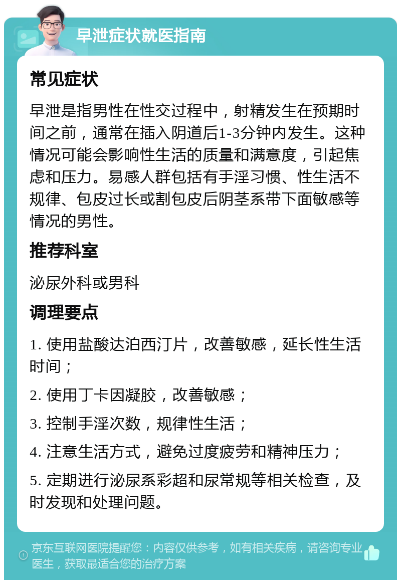 早泄症状就医指南 常见症状 早泄是指男性在性交过程中，射精发生在预期时间之前，通常在插入阴道后1-3分钟内发生。这种情况可能会影响性生活的质量和满意度，引起焦虑和压力。易感人群包括有手淫习惯、性生活不规律、包皮过长或割包皮后阴茎系带下面敏感等情况的男性。 推荐科室 泌尿外科或男科 调理要点 1. 使用盐酸达泊西汀片，改善敏感，延长性生活时间； 2. 使用丁卡因凝胶，改善敏感； 3. 控制手淫次数，规律性生活； 4. 注意生活方式，避免过度疲劳和精神压力； 5. 定期进行泌尿系彩超和尿常规等相关检查，及时发现和处理问题。