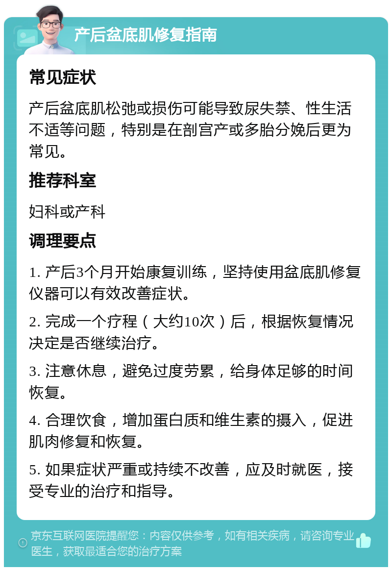 产后盆底肌修复指南 常见症状 产后盆底肌松弛或损伤可能导致尿失禁、性生活不适等问题，特别是在剖宫产或多胎分娩后更为常见。 推荐科室 妇科或产科 调理要点 1. 产后3个月开始康复训练，坚持使用盆底肌修复仪器可以有效改善症状。 2. 完成一个疗程（大约10次）后，根据恢复情况决定是否继续治疗。 3. 注意休息，避免过度劳累，给身体足够的时间恢复。 4. 合理饮食，增加蛋白质和维生素的摄入，促进肌肉修复和恢复。 5. 如果症状严重或持续不改善，应及时就医，接受专业的治疗和指导。