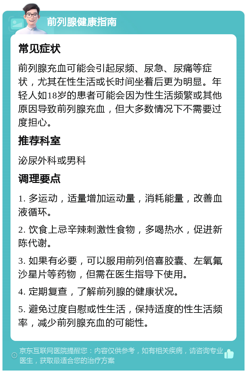 前列腺健康指南 常见症状 前列腺充血可能会引起尿频、尿急、尿痛等症状，尤其在性生活或长时间坐着后更为明显。年轻人如18岁的患者可能会因为性生活频繁或其他原因导致前列腺充血，但大多数情况下不需要过度担心。 推荐科室 泌尿外科或男科 调理要点 1. 多运动，适量增加运动量，消耗能量，改善血液循环。 2. 饮食上忌辛辣刺激性食物，多喝热水，促进新陈代谢。 3. 如果有必要，可以服用前列倍喜胶囊、左氧氟沙星片等药物，但需在医生指导下使用。 4. 定期复查，了解前列腺的健康状况。 5. 避免过度自慰或性生活，保持适度的性生活频率，减少前列腺充血的可能性。