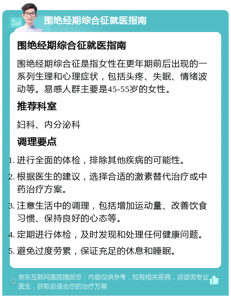 围绝经期综合征就医指南 围绝经期综合征就医指南 围绝经期综合征是指女性在更年期前后出现的一系列生理和心理症状，包括头疼、失眠、情绪波动等。易感人群主要是45-55岁的女性。 推荐科室 妇科、内分泌科 调理要点 进行全面的体检，排除其他疾病的可能性。 根据医生的建议，选择合适的激素替代治疗或中药治疗方案。 注意生活中的调理，包括增加运动量、改善饮食习惯、保持良好的心态等。 定期进行体检，及时发现和处理任何健康问题。 避免过度劳累，保证充足的休息和睡眠。