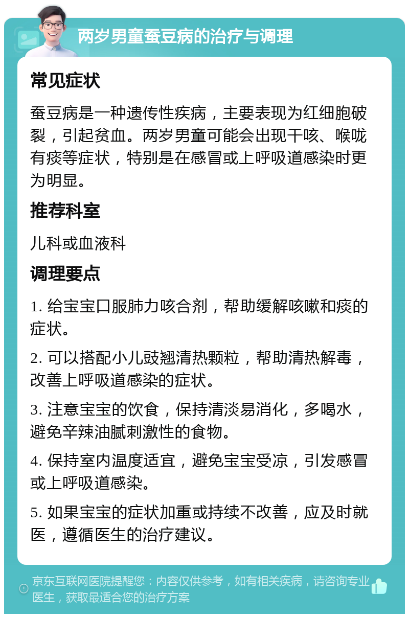 两岁男童蚕豆病的治疗与调理 常见症状 蚕豆病是一种遗传性疾病，主要表现为红细胞破裂，引起贫血。两岁男童可能会出现干咳、喉咙有痰等症状，特别是在感冒或上呼吸道感染时更为明显。 推荐科室 儿科或血液科 调理要点 1. 给宝宝口服肺力咳合剂，帮助缓解咳嗽和痰的症状。 2. 可以搭配小儿豉翘清热颗粒，帮助清热解毒，改善上呼吸道感染的症状。 3. 注意宝宝的饮食，保持清淡易消化，多喝水，避免辛辣油腻刺激性的食物。 4. 保持室内温度适宜，避免宝宝受凉，引发感冒或上呼吸道感染。 5. 如果宝宝的症状加重或持续不改善，应及时就医，遵循医生的治疗建议。