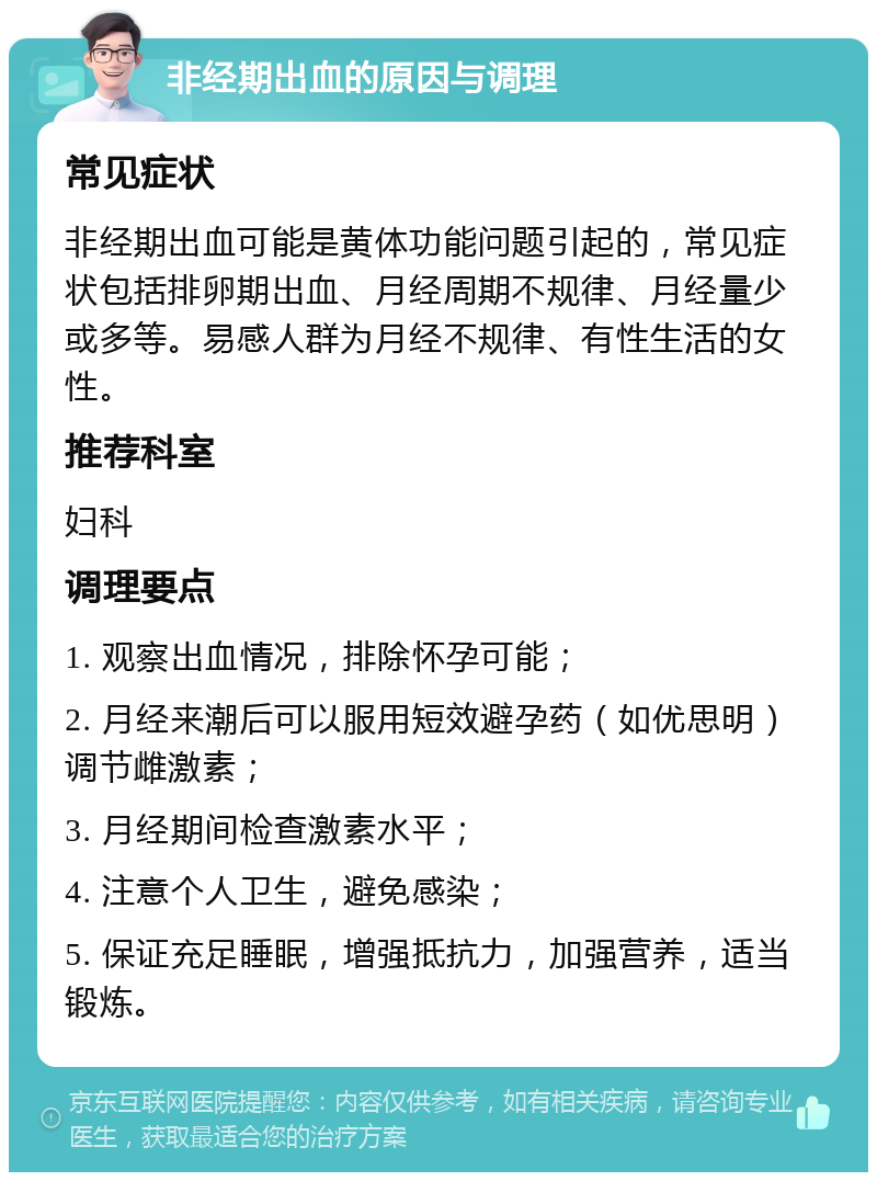 非经期出血的原因与调理 常见症状 非经期出血可能是黄体功能问题引起的，常见症状包括排卵期出血、月经周期不规律、月经量少或多等。易感人群为月经不规律、有性生活的女性。 推荐科室 妇科 调理要点 1. 观察出血情况，排除怀孕可能； 2. 月经来潮后可以服用短效避孕药（如优思明）调节雌激素； 3. 月经期间检查激素水平； 4. 注意个人卫生，避免感染； 5. 保证充足睡眠，增强抵抗力，加强营养，适当锻炼。