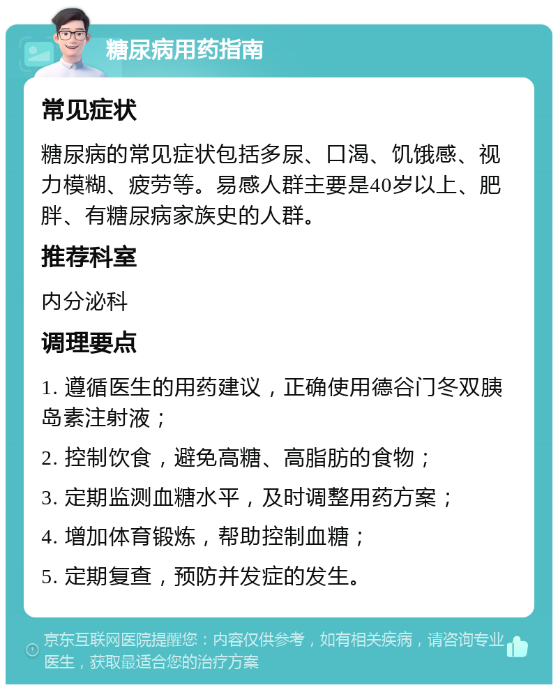 糖尿病用药指南 常见症状 糖尿病的常见症状包括多尿、口渴、饥饿感、视力模糊、疲劳等。易感人群主要是40岁以上、肥胖、有糖尿病家族史的人群。 推荐科室 内分泌科 调理要点 1. 遵循医生的用药建议，正确使用德谷门冬双胰岛素注射液； 2. 控制饮食，避免高糖、高脂肪的食物； 3. 定期监测血糖水平，及时调整用药方案； 4. 增加体育锻炼，帮助控制血糖； 5. 定期复查，预防并发症的发生。