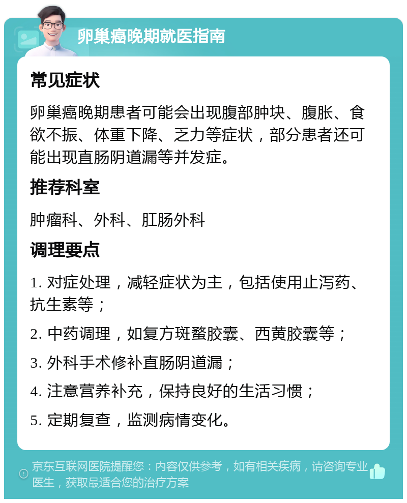 卵巢癌晚期就医指南 常见症状 卵巢癌晚期患者可能会出现腹部肿块、腹胀、食欲不振、体重下降、乏力等症状，部分患者还可能出现直肠阴道漏等并发症。 推荐科室 肿瘤科、外科、肛肠外科 调理要点 1. 对症处理，减轻症状为主，包括使用止泻药、抗生素等； 2. 中药调理，如复方斑蝥胶囊、西黄胶囊等； 3. 外科手术修补直肠阴道漏； 4. 注意营养补充，保持良好的生活习惯； 5. 定期复查，监测病情变化。