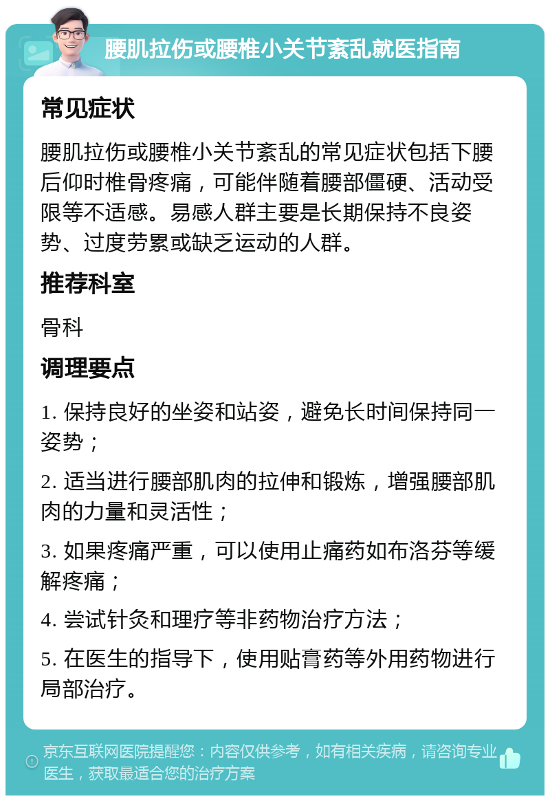 腰肌拉伤或腰椎小关节紊乱就医指南 常见症状 腰肌拉伤或腰椎小关节紊乱的常见症状包括下腰后仰时椎骨疼痛，可能伴随着腰部僵硬、活动受限等不适感。易感人群主要是长期保持不良姿势、过度劳累或缺乏运动的人群。 推荐科室 骨科 调理要点 1. 保持良好的坐姿和站姿，避免长时间保持同一姿势； 2. 适当进行腰部肌肉的拉伸和锻炼，增强腰部肌肉的力量和灵活性； 3. 如果疼痛严重，可以使用止痛药如布洛芬等缓解疼痛； 4. 尝试针灸和理疗等非药物治疗方法； 5. 在医生的指导下，使用贴膏药等外用药物进行局部治疗。