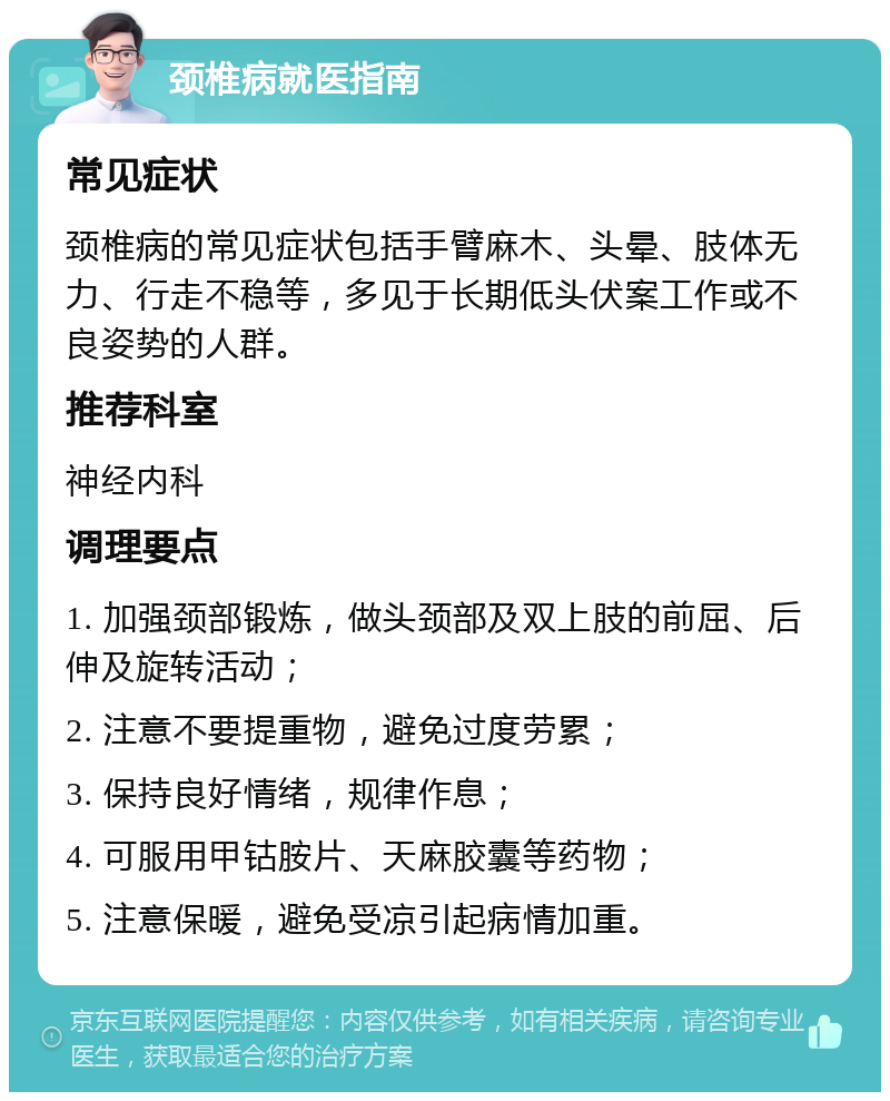 颈椎病就医指南 常见症状 颈椎病的常见症状包括手臂麻木、头晕、肢体无力、行走不稳等，多见于长期低头伏案工作或不良姿势的人群。 推荐科室 神经内科 调理要点 1. 加强颈部锻炼，做头颈部及双上肢的前屈、后伸及旋转活动； 2. 注意不要提重物，避免过度劳累； 3. 保持良好情绪，规律作息； 4. 可服用甲钴胺片、天麻胶囊等药物； 5. 注意保暖，避免受凉引起病情加重。