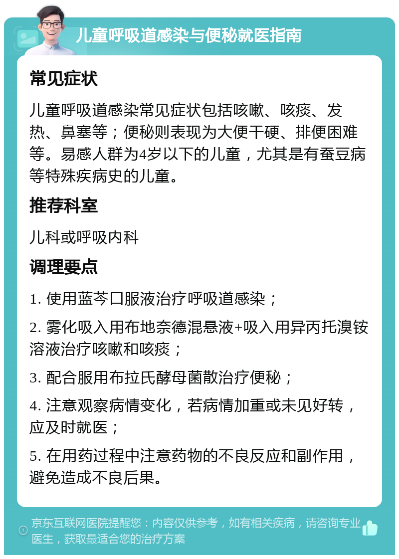 儿童呼吸道感染与便秘就医指南 常见症状 儿童呼吸道感染常见症状包括咳嗽、咳痰、发热、鼻塞等；便秘则表现为大便干硬、排便困难等。易感人群为4岁以下的儿童，尤其是有蚕豆病等特殊疾病史的儿童。 推荐科室 儿科或呼吸内科 调理要点 1. 使用蓝芩口服液治疗呼吸道感染； 2. 雾化吸入用布地奈德混悬液+吸入用异丙托溴铵溶液治疗咳嗽和咳痰； 3. 配合服用布拉氏酵母菌散治疗便秘； 4. 注意观察病情变化，若病情加重或未见好转，应及时就医； 5. 在用药过程中注意药物的不良反应和副作用，避免造成不良后果。