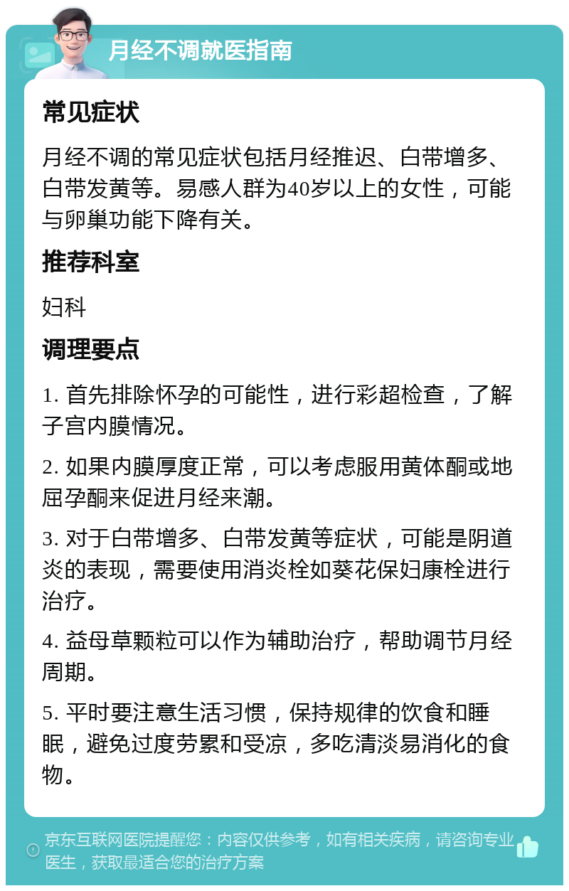 月经不调就医指南 常见症状 月经不调的常见症状包括月经推迟、白带增多、白带发黄等。易感人群为40岁以上的女性，可能与卵巢功能下降有关。 推荐科室 妇科 调理要点 1. 首先排除怀孕的可能性，进行彩超检查，了解子宫内膜情况。 2. 如果内膜厚度正常，可以考虑服用黄体酮或地屈孕酮来促进月经来潮。 3. 对于白带增多、白带发黄等症状，可能是阴道炎的表现，需要使用消炎栓如葵花保妇康栓进行治疗。 4. 益母草颗粒可以作为辅助治疗，帮助调节月经周期。 5. 平时要注意生活习惯，保持规律的饮食和睡眠，避免过度劳累和受凉，多吃清淡易消化的食物。