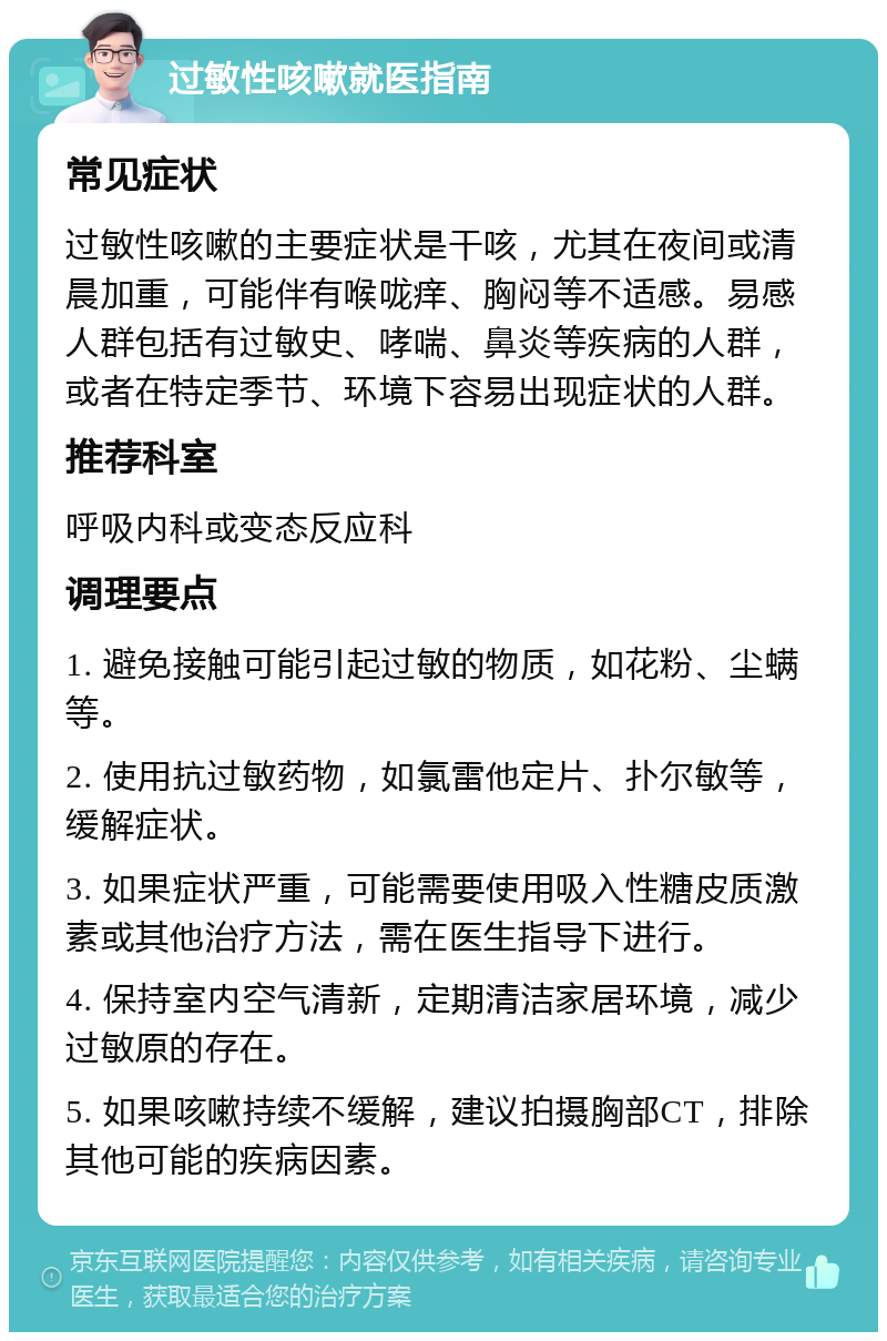 过敏性咳嗽就医指南 常见症状 过敏性咳嗽的主要症状是干咳，尤其在夜间或清晨加重，可能伴有喉咙痒、胸闷等不适感。易感人群包括有过敏史、哮喘、鼻炎等疾病的人群，或者在特定季节、环境下容易出现症状的人群。 推荐科室 呼吸内科或变态反应科 调理要点 1. 避免接触可能引起过敏的物质，如花粉、尘螨等。 2. 使用抗过敏药物，如氯雷他定片、扑尔敏等，缓解症状。 3. 如果症状严重，可能需要使用吸入性糖皮质激素或其他治疗方法，需在医生指导下进行。 4. 保持室内空气清新，定期清洁家居环境，减少过敏原的存在。 5. 如果咳嗽持续不缓解，建议拍摄胸部CT，排除其他可能的疾病因素。