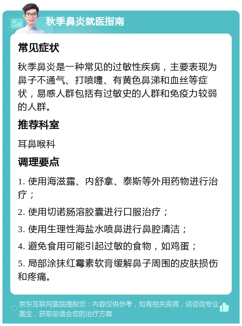 秋季鼻炎就医指南 常见症状 秋季鼻炎是一种常见的过敏性疾病，主要表现为鼻子不通气、打喷嚏、有黄色鼻涕和血丝等症状，易感人群包括有过敏史的人群和免疫力较弱的人群。 推荐科室 耳鼻喉科 调理要点 1. 使用海滋露、内舒拿、泰斯等外用药物进行治疗； 2. 使用切诺肠溶胶囊进行口服治疗； 3. 使用生理性海盐水喷鼻进行鼻腔清洁； 4. 避免食用可能引起过敏的食物，如鸡蛋； 5. 局部涂抹红霉素软膏缓解鼻子周围的皮肤损伤和疼痛。