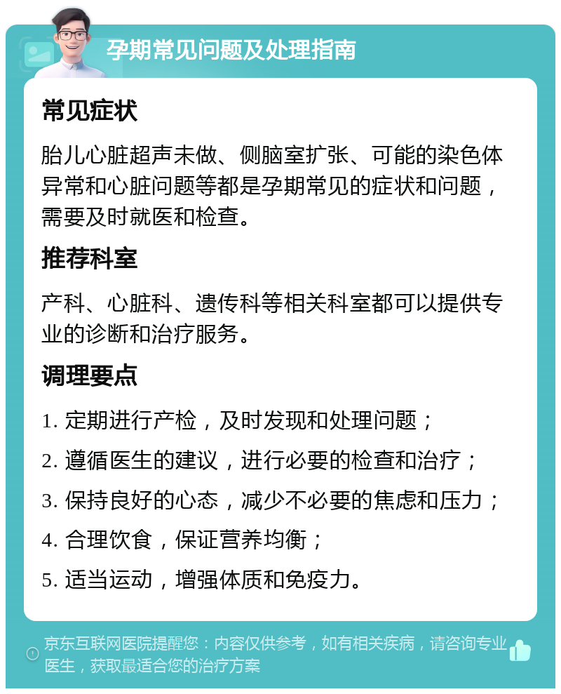 孕期常见问题及处理指南 常见症状 胎儿心脏超声未做、侧脑室扩张、可能的染色体异常和心脏问题等都是孕期常见的症状和问题，需要及时就医和检查。 推荐科室 产科、心脏科、遗传科等相关科室都可以提供专业的诊断和治疗服务。 调理要点 1. 定期进行产检，及时发现和处理问题； 2. 遵循医生的建议，进行必要的检查和治疗； 3. 保持良好的心态，减少不必要的焦虑和压力； 4. 合理饮食，保证营养均衡； 5. 适当运动，增强体质和免疫力。