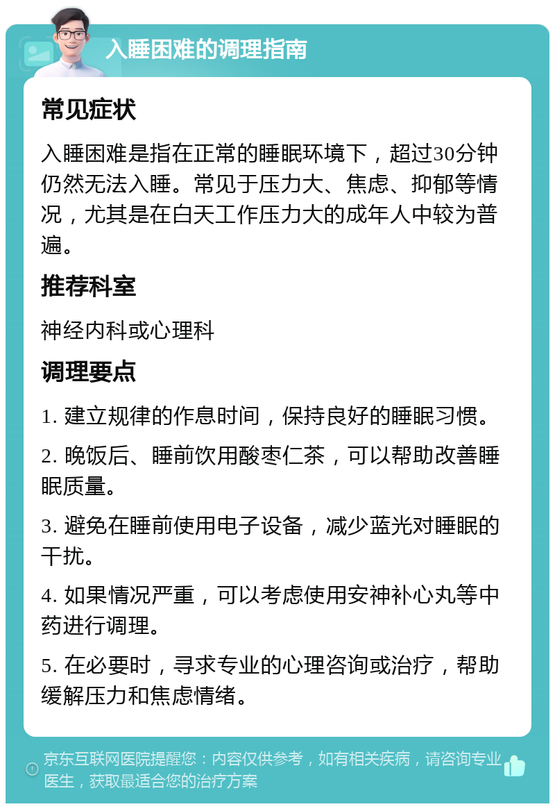 入睡困难的调理指南 常见症状 入睡困难是指在正常的睡眠环境下，超过30分钟仍然无法入睡。常见于压力大、焦虑、抑郁等情况，尤其是在白天工作压力大的成年人中较为普遍。 推荐科室 神经内科或心理科 调理要点 1. 建立规律的作息时间，保持良好的睡眠习惯。 2. 晚饭后、睡前饮用酸枣仁茶，可以帮助改善睡眠质量。 3. 避免在睡前使用电子设备，减少蓝光对睡眠的干扰。 4. 如果情况严重，可以考虑使用安神补心丸等中药进行调理。 5. 在必要时，寻求专业的心理咨询或治疗，帮助缓解压力和焦虑情绪。