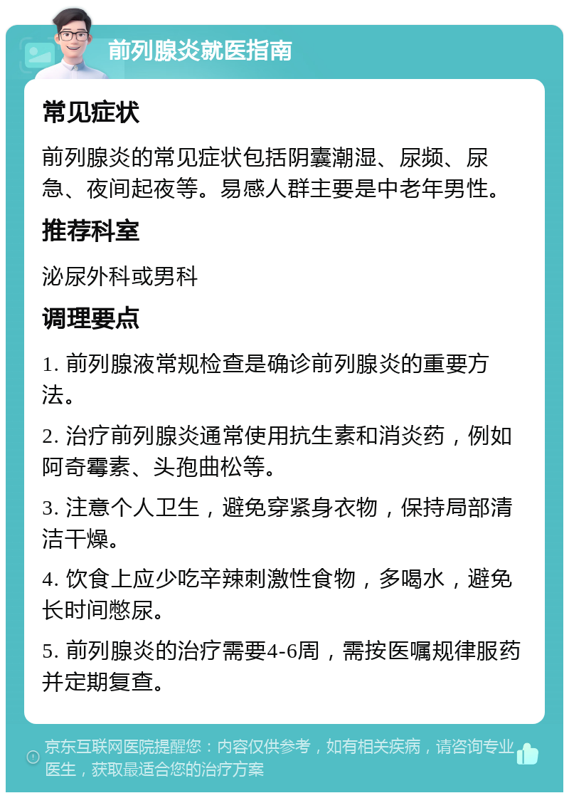 前列腺炎就医指南 常见症状 前列腺炎的常见症状包括阴囊潮湿、尿频、尿急、夜间起夜等。易感人群主要是中老年男性。 推荐科室 泌尿外科或男科 调理要点 1. 前列腺液常规检查是确诊前列腺炎的重要方法。 2. 治疗前列腺炎通常使用抗生素和消炎药，例如阿奇霉素、头孢曲松等。 3. 注意个人卫生，避免穿紧身衣物，保持局部清洁干燥。 4. 饮食上应少吃辛辣刺激性食物，多喝水，避免长时间憋尿。 5. 前列腺炎的治疗需要4-6周，需按医嘱规律服药并定期复查。