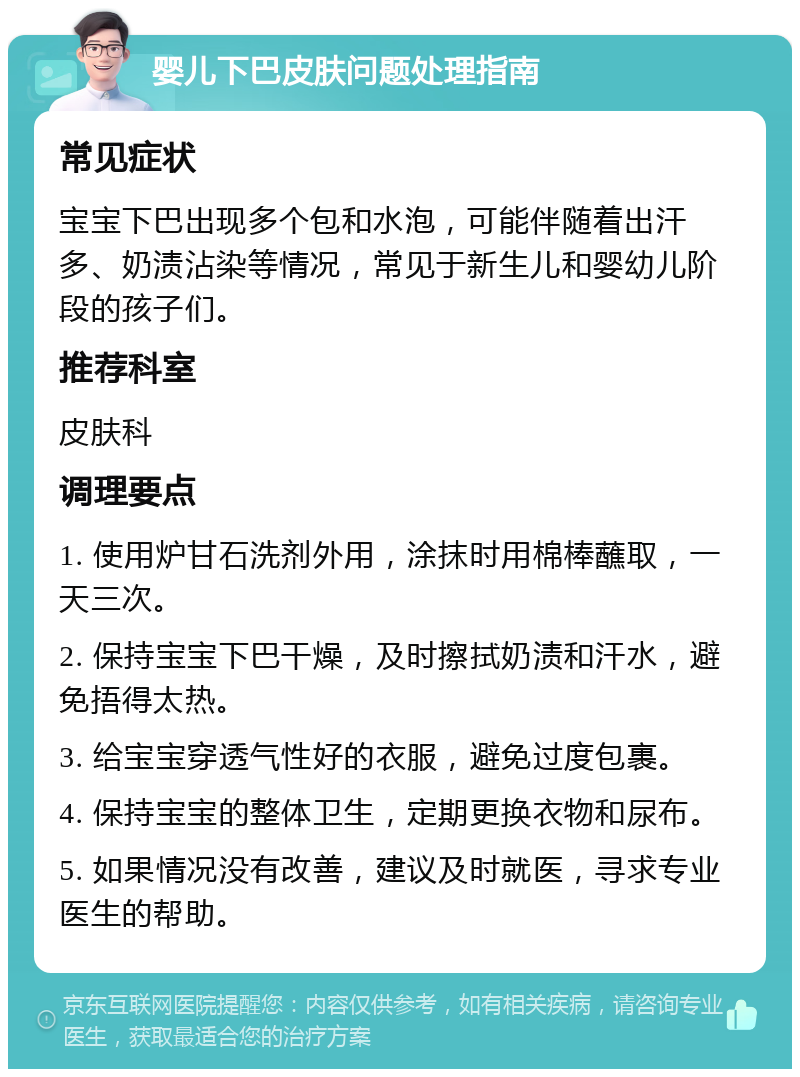 婴儿下巴皮肤问题处理指南 常见症状 宝宝下巴出现多个包和水泡，可能伴随着出汗多、奶渍沾染等情况，常见于新生儿和婴幼儿阶段的孩子们。 推荐科室 皮肤科 调理要点 1. 使用炉甘石洗剂外用，涂抹时用棉棒蘸取，一天三次。 2. 保持宝宝下巴干燥，及时擦拭奶渍和汗水，避免捂得太热。 3. 给宝宝穿透气性好的衣服，避免过度包裹。 4. 保持宝宝的整体卫生，定期更换衣物和尿布。 5. 如果情况没有改善，建议及时就医，寻求专业医生的帮助。