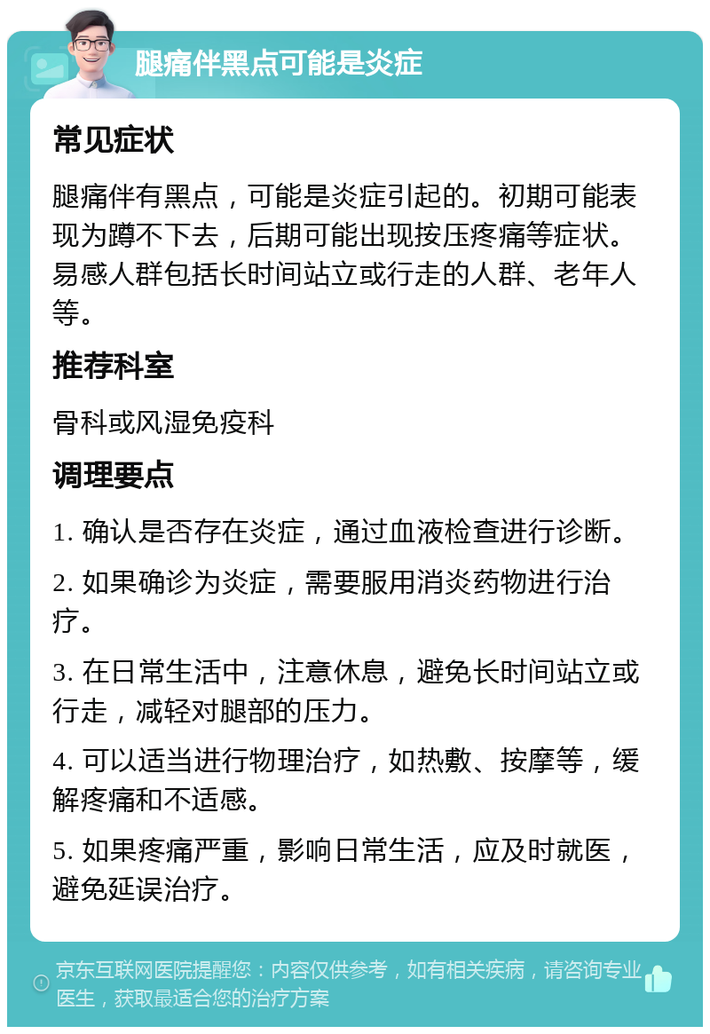 腿痛伴黑点可能是炎症 常见症状 腿痛伴有黑点，可能是炎症引起的。初期可能表现为蹲不下去，后期可能出现按压疼痛等症状。易感人群包括长时间站立或行走的人群、老年人等。 推荐科室 骨科或风湿免疫科 调理要点 1. 确认是否存在炎症，通过血液检查进行诊断。 2. 如果确诊为炎症，需要服用消炎药物进行治疗。 3. 在日常生活中，注意休息，避免长时间站立或行走，减轻对腿部的压力。 4. 可以适当进行物理治疗，如热敷、按摩等，缓解疼痛和不适感。 5. 如果疼痛严重，影响日常生活，应及时就医，避免延误治疗。