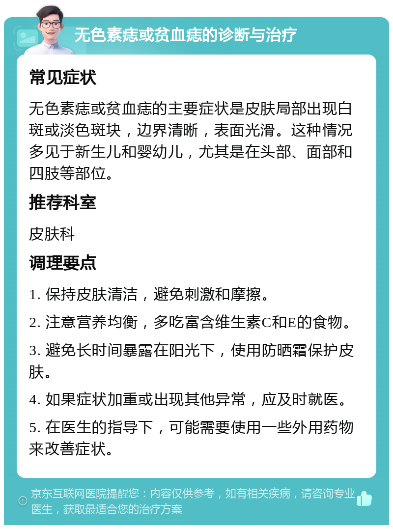 无色素痣或贫血痣的诊断与治疗 常见症状 无色素痣或贫血痣的主要症状是皮肤局部出现白斑或淡色斑块，边界清晰，表面光滑。这种情况多见于新生儿和婴幼儿，尤其是在头部、面部和四肢等部位。 推荐科室 皮肤科 调理要点 1. 保持皮肤清洁，避免刺激和摩擦。 2. 注意营养均衡，多吃富含维生素C和E的食物。 3. 避免长时间暴露在阳光下，使用防晒霜保护皮肤。 4. 如果症状加重或出现其他异常，应及时就医。 5. 在医生的指导下，可能需要使用一些外用药物来改善症状。