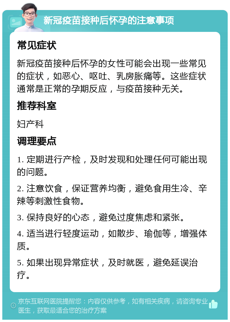 新冠疫苗接种后怀孕的注意事项 常见症状 新冠疫苗接种后怀孕的女性可能会出现一些常见的症状，如恶心、呕吐、乳房胀痛等。这些症状通常是正常的孕期反应，与疫苗接种无关。 推荐科室 妇产科 调理要点 1. 定期进行产检，及时发现和处理任何可能出现的问题。 2. 注意饮食，保证营养均衡，避免食用生冷、辛辣等刺激性食物。 3. 保持良好的心态，避免过度焦虑和紧张。 4. 适当进行轻度运动，如散步、瑜伽等，增强体质。 5. 如果出现异常症状，及时就医，避免延误治疗。