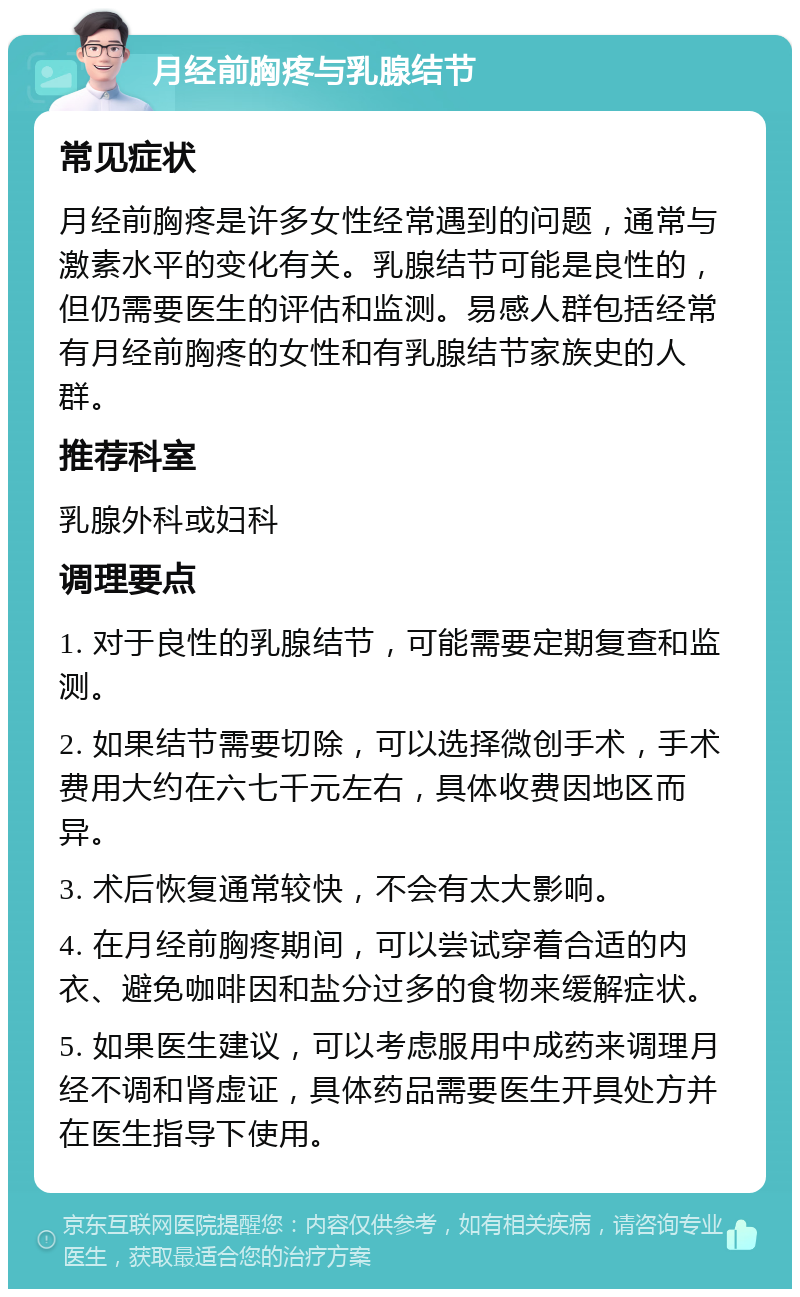 月经前胸疼与乳腺结节 常见症状 月经前胸疼是许多女性经常遇到的问题，通常与激素水平的变化有关。乳腺结节可能是良性的，但仍需要医生的评估和监测。易感人群包括经常有月经前胸疼的女性和有乳腺结节家族史的人群。 推荐科室 乳腺外科或妇科 调理要点 1. 对于良性的乳腺结节，可能需要定期复查和监测。 2. 如果结节需要切除，可以选择微创手术，手术费用大约在六七千元左右，具体收费因地区而异。 3. 术后恢复通常较快，不会有太大影响。 4. 在月经前胸疼期间，可以尝试穿着合适的内衣、避免咖啡因和盐分过多的食物来缓解症状。 5. 如果医生建议，可以考虑服用中成药来调理月经不调和肾虚证，具体药品需要医生开具处方并在医生指导下使用。