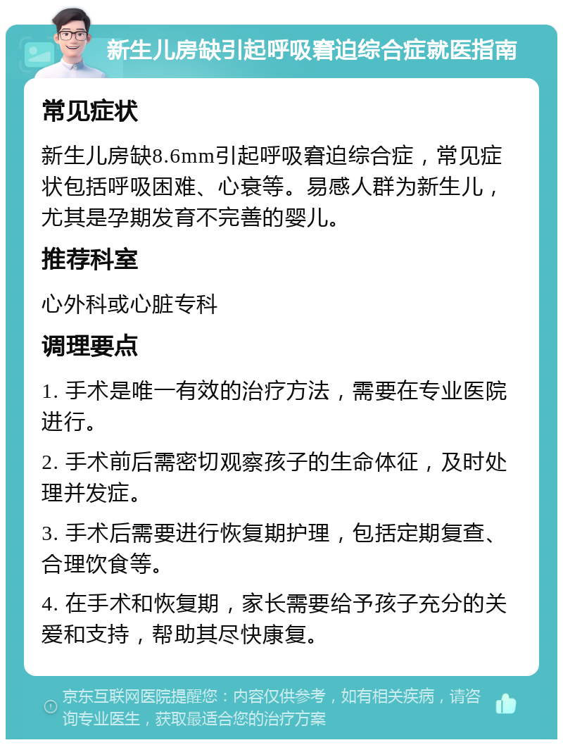 新生儿房缺引起呼吸窘迫综合症就医指南 常见症状 新生儿房缺8.6mm引起呼吸窘迫综合症，常见症状包括呼吸困难、心衰等。易感人群为新生儿，尤其是孕期发育不完善的婴儿。 推荐科室 心外科或心脏专科 调理要点 1. 手术是唯一有效的治疗方法，需要在专业医院进行。 2. 手术前后需密切观察孩子的生命体征，及时处理并发症。 3. 手术后需要进行恢复期护理，包括定期复查、合理饮食等。 4. 在手术和恢复期，家长需要给予孩子充分的关爱和支持，帮助其尽快康复。