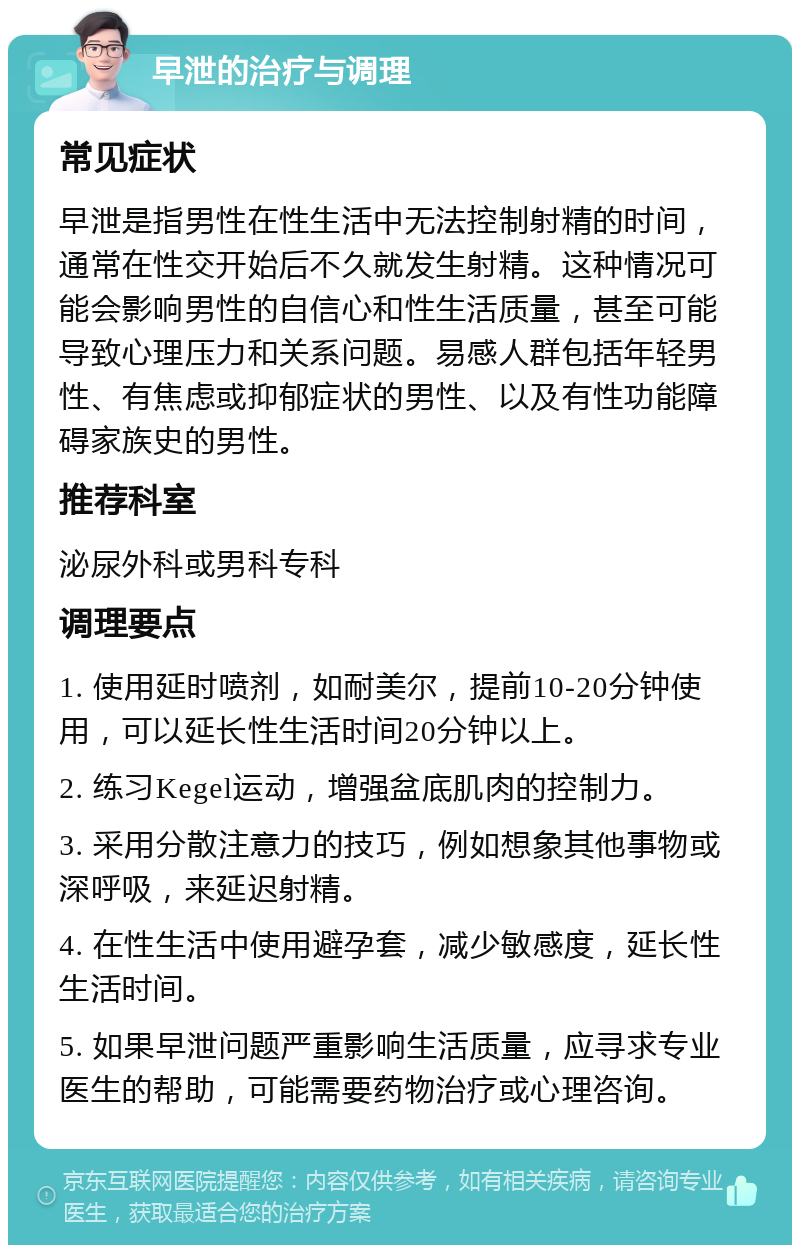 早泄的治疗与调理 常见症状 早泄是指男性在性生活中无法控制射精的时间，通常在性交开始后不久就发生射精。这种情况可能会影响男性的自信心和性生活质量，甚至可能导致心理压力和关系问题。易感人群包括年轻男性、有焦虑或抑郁症状的男性、以及有性功能障碍家族史的男性。 推荐科室 泌尿外科或男科专科 调理要点 1. 使用延时喷剂，如耐美尔，提前10-20分钟使用，可以延长性生活时间20分钟以上。 2. 练习Kegel运动，增强盆底肌肉的控制力。 3. 采用分散注意力的技巧，例如想象其他事物或深呼吸，来延迟射精。 4. 在性生活中使用避孕套，减少敏感度，延长性生活时间。 5. 如果早泄问题严重影响生活质量，应寻求专业医生的帮助，可能需要药物治疗或心理咨询。