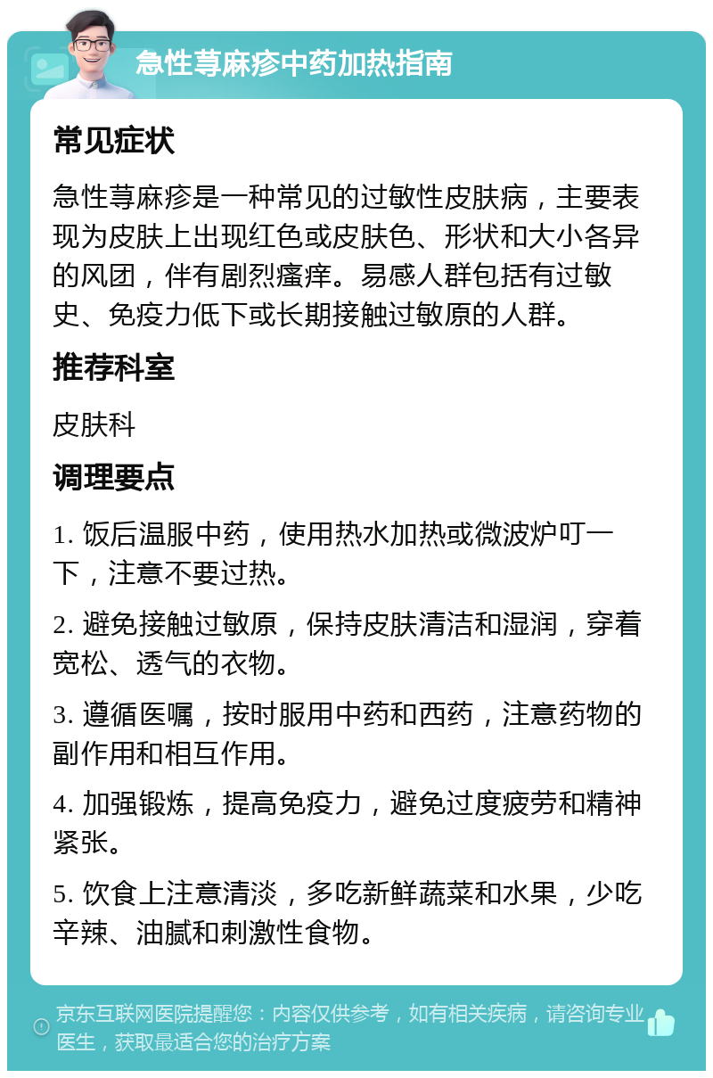 急性荨麻疹中药加热指南 常见症状 急性荨麻疹是一种常见的过敏性皮肤病，主要表现为皮肤上出现红色或皮肤色、形状和大小各异的风团，伴有剧烈瘙痒。易感人群包括有过敏史、免疫力低下或长期接触过敏原的人群。 推荐科室 皮肤科 调理要点 1. 饭后温服中药，使用热水加热或微波炉叮一下，注意不要过热。 2. 避免接触过敏原，保持皮肤清洁和湿润，穿着宽松、透气的衣物。 3. 遵循医嘱，按时服用中药和西药，注意药物的副作用和相互作用。 4. 加强锻炼，提高免疫力，避免过度疲劳和精神紧张。 5. 饮食上注意清淡，多吃新鲜蔬菜和水果，少吃辛辣、油腻和刺激性食物。