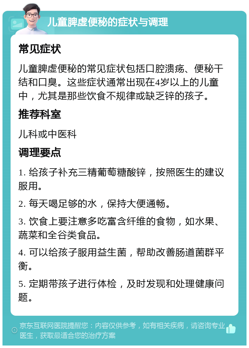 儿童脾虚便秘的症状与调理 常见症状 儿童脾虚便秘的常见症状包括口腔溃疡、便秘干结和口臭。这些症状通常出现在4岁以上的儿童中，尤其是那些饮食不规律或缺乏锌的孩子。 推荐科室 儿科或中医科 调理要点 1. 给孩子补充三精葡萄糖酸锌，按照医生的建议服用。 2. 每天喝足够的水，保持大便通畅。 3. 饮食上要注意多吃富含纤维的食物，如水果、蔬菜和全谷类食品。 4. 可以给孩子服用益生菌，帮助改善肠道菌群平衡。 5. 定期带孩子进行体检，及时发现和处理健康问题。