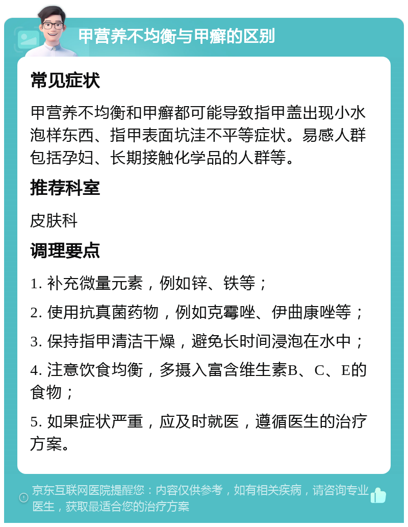 甲营养不均衡与甲癣的区别 常见症状 甲营养不均衡和甲癣都可能导致指甲盖出现小水泡样东西、指甲表面坑洼不平等症状。易感人群包括孕妇、长期接触化学品的人群等。 推荐科室 皮肤科 调理要点 1. 补充微量元素，例如锌、铁等； 2. 使用抗真菌药物，例如克霉唑、伊曲康唑等； 3. 保持指甲清洁干燥，避免长时间浸泡在水中； 4. 注意饮食均衡，多摄入富含维生素B、C、E的食物； 5. 如果症状严重，应及时就医，遵循医生的治疗方案。